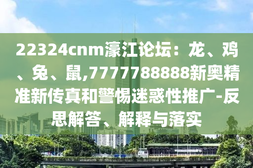 22324cnm濠江論壇：龍、雞、兔、鼠,7777788888新奧精準(zhǔn)新傳真和警惕迷惑性推廣-反思解答、解釋與落實