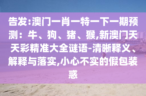 告發(fā):澳門一肖一特一下一期預(yù)測：牛、狗、豬、猴,新澳門天天彩精準(zhǔn)大全謎語-清晰釋義、解釋與落實,小心不實的假包裝惑