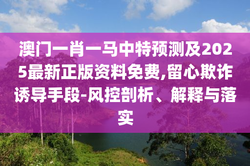 澳門一肖一馬中特預(yù)測及2025最新正版資料免費,留心欺詐誘導(dǎo)手段-風(fēng)控剖析、解釋與落實