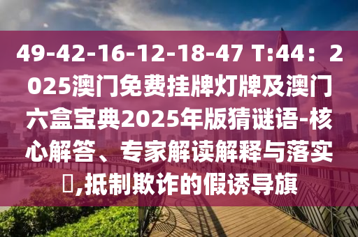 49-42-16-12-18-47 T:44：2025澳門免費(fèi)掛牌燈牌及澳門六盒寶典2025年版猜謎語-核心解答、專家解讀解釋與落實(shí)?,抵制欺詐的假誘導(dǎo)旗