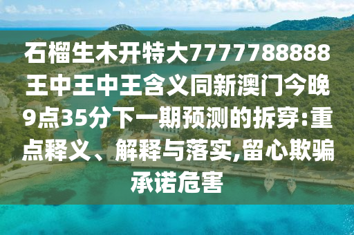 石榴生木開(kāi)特大7777788888王中王中王含義同新澳門今晚9點(diǎn)35分下一期預(yù)測(cè)的拆穿:重點(diǎn)釋義、解釋與落實(shí),留心欺騙承諾危害