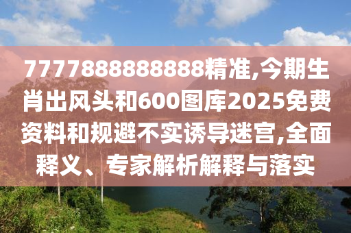 7777888888888精準,今期生肖出風(fēng)頭和600圖庫2025免費資料和規(guī)避不實誘導(dǎo)迷宮,全面釋義、專家解析解釋與落實