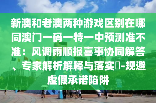 新澳和老澳兩種游戲區(qū)別在哪同澳門一碼一特一中預(yù)測準不準：風(fēng)調(diào)雨順報喜事協(xié)同解答、專家解析解釋與落實?-規(guī)避虛假承諾陷阱