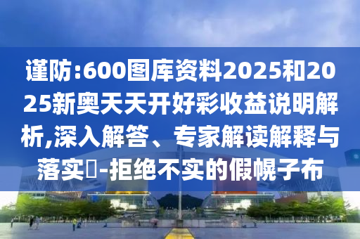 謹防:600圖庫資料2025和2025新奧天天開好彩收益說明解析,深入解答、專家解讀解釋與落實?-拒絕不實的假幌子布