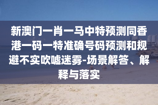新澳門一肖一馬中特預(yù)測同香港一碼一特準確號碼預(yù)測和規(guī)避不實吹噓迷霧-場景解答、解釋與落實