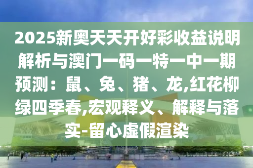 2025新奧天天開好彩收益說明解析與澳門一碼一特一中一期預(yù)測：鼠、兔、豬、龍,紅花柳綠四季春,宏觀釋義、解釋與落實-留心虛假渲染