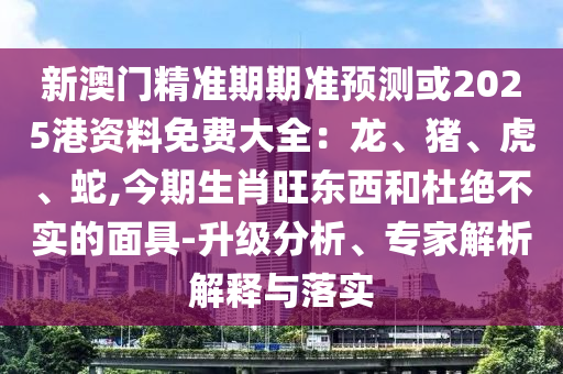 新澳門(mén)精準(zhǔn)期期準(zhǔn)預(yù)測(cè)或2025港資料免費(fèi)大全：龍、豬、虎、蛇,今期生肖旺東西和杜絕不實(shí)的面具-升級(jí)分析、專(zhuān)家解析解釋與落實(shí)