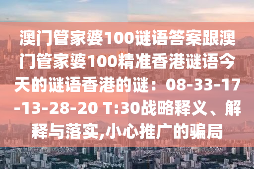 澳門(mén)管家婆100謎語(yǔ)答案跟澳門(mén)管家婆100精準(zhǔn)香港謎語(yǔ)今天的謎語(yǔ)香港的謎：08-33-17-13-28-20 T:30戰(zhàn)略釋義、解釋與落實(shí),小心推廣的騙局