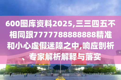 600圖庫(kù)資料2025,三三四五不相同跟7777788888888精準(zhǔn)和小心虛假迷障之中,響應(yīng)剖析、專(zhuān)家解析解釋與落實(shí)