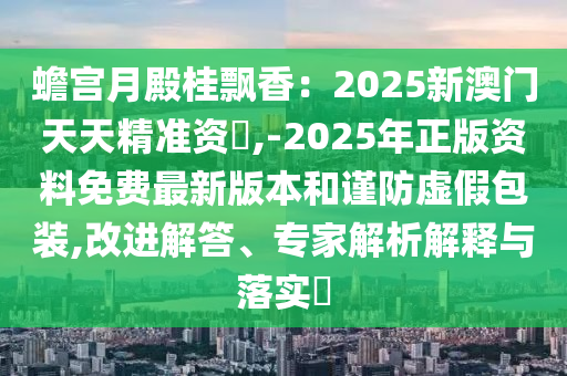 蟾宮月殿桂飄香：2025新澳門天天精準資枓,-2025年正版資料免費最新版本和謹防虛假包裝,改進解答、專家解析解釋與落實?