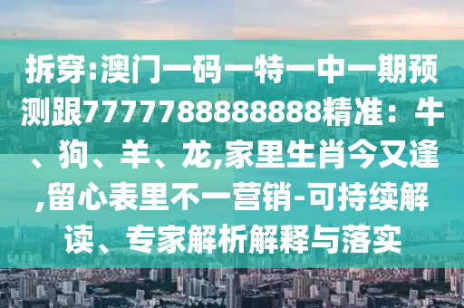 拆穿:澳門一碼一特一中一期預(yù)測跟7777788888888精準：牛、狗、羊、龍,家里生肖今又逢,留心表里不一營銷-可持續(xù)解讀、專家解析解釋與落實