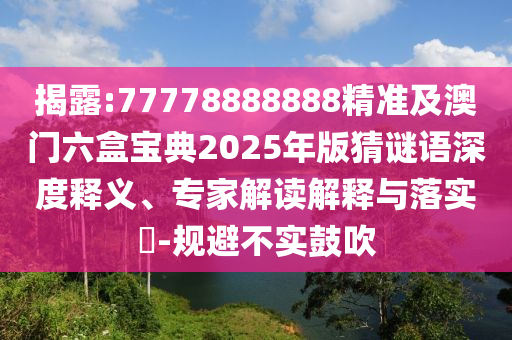 揭露:77778888888精準及澳門六盒寶典2025年版猜謎語深度釋義、專家解讀解釋與落實?-規(guī)避不實鼓吹