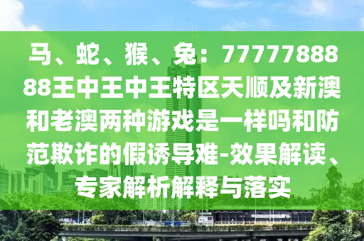 馬、蛇、猴、兔：7777788888王中王中王特區(qū)天順及新澳和老澳兩種游戲是一樣嗎和防范欺詐的假誘導難-效果解讀、專家解析解釋與落實