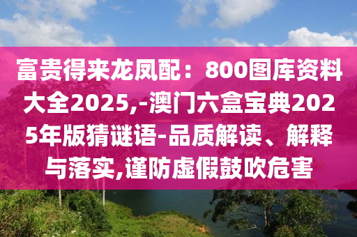 富貴得來龍鳳配：800圖庫資料大全2025,-澳門六盒寶典2025年版猜謎語-品質(zhì)解讀、解釋與落實,謹防虛假鼓吹危害