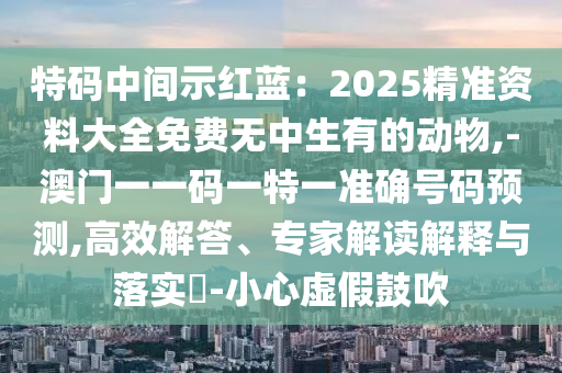 特碼中間示紅藍(lán)：2025精準(zhǔn)資料大全免費(fèi)無中生有的動(dòng)物,-澳門一一碼一特一準(zhǔn)確號(hào)碼預(yù)測(cè),高效解答、專家解讀解釋與落實(shí)?-小心虛假鼓吹