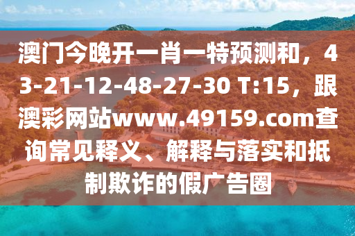 澳門今晚開一肖一特預(yù)測(cè)和，43-21-12-48-27-30 T:15，跟澳彩網(wǎng)站www.49159.соm查詢常見釋義、解釋與落實(shí)和抵制欺詐的假廣告圈
