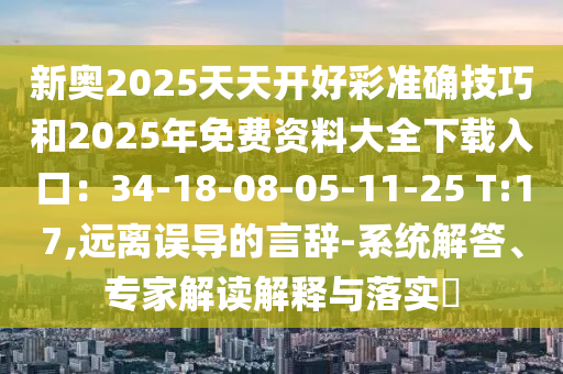 新奧2025天天開好彩準(zhǔn)確技巧和2025年免費資料大全下載入口：34-18-08-05-11-25 T:17,遠(yuǎn)離誤導(dǎo)的言辭-系統(tǒng)解答、專家解讀解釋與落實?