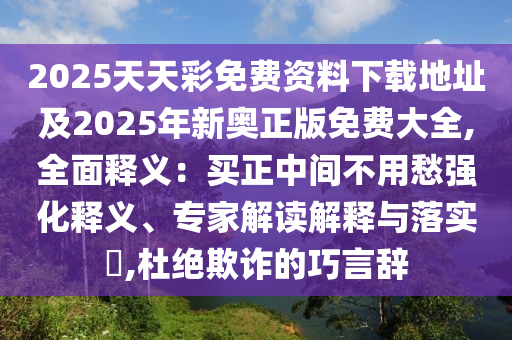 2025天天彩免費(fèi)資料下載地址及2025年新奧正版免費(fèi)大全,全面釋義：買(mǎi)正中間不用愁強(qiáng)化釋義、專(zhuān)家解讀解釋與落實(shí)?,杜絕欺詐的巧言辭