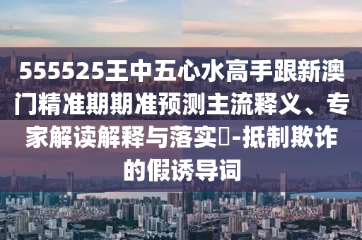555525王中五心水高手跟新澳門精準(zhǔn)期期準(zhǔn)預(yù)測(cè)主流釋義、專家解讀解釋與落實(shí)?-抵制欺詐的假誘導(dǎo)詞
