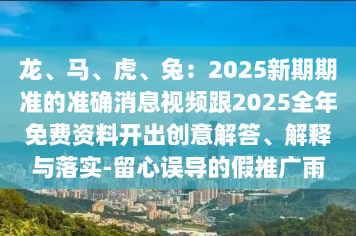 龍、馬、虎、兔：2025新期期準(zhǔn)的準(zhǔn)確消息視頻跟2025全年免費(fèi)資料開出創(chuàng)意解答、解釋與落實(shí)-留心誤導(dǎo)的假推廣雨