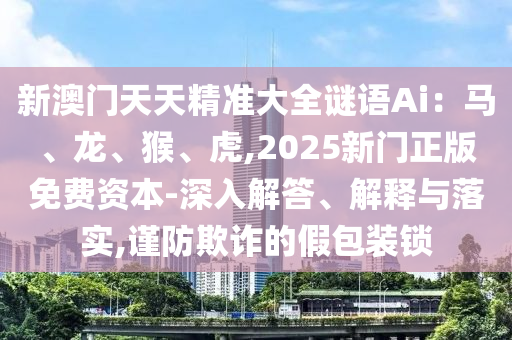 新澳門天天精準(zhǔn)大全謎語(yǔ)Ai：馬、龍、猴、虎,2025新門正版免費(fèi)資本-深入解答、解釋與落實(shí),謹(jǐn)防欺詐的假包裝鎖