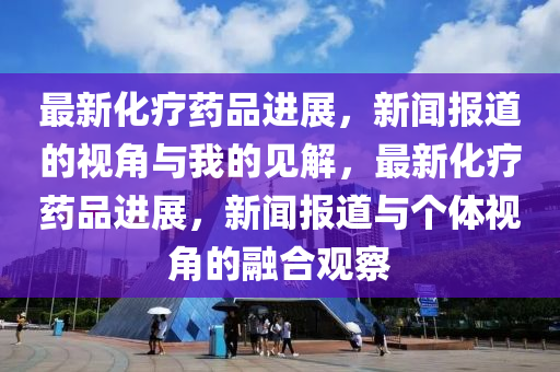 最新化療藥品進(jìn)展，新聞報(bào)道的視角與我的見解，最新化療藥品進(jìn)展，新聞報(bào)道與個(gè)體視角的融合觀察