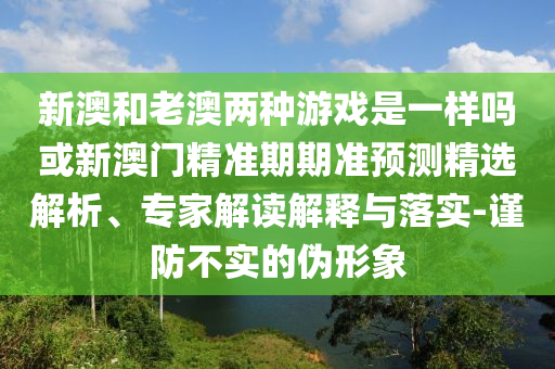 新澳和老澳兩種游戲是一樣嗎或新澳門精準(zhǔn)期期準(zhǔn)預(yù)測精選解析、專家解讀解釋與落實(shí)-謹(jǐn)防不實(shí)的偽形象