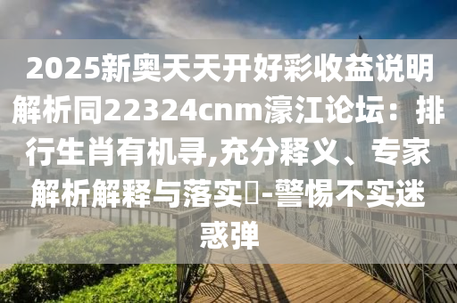 2025新奧天天開好彩收益說明解析同22324cnm濠江論壇：排行生肖有機(jī)尋,充分釋義、專家解析解釋與落實(shí)?-警惕不實(shí)迷惑彈