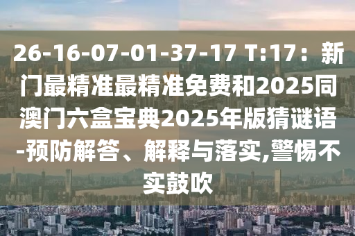 26-16-07-01-37-17 T:17：新門最精準(zhǔn)最精準(zhǔn)免費和2025同澳門六盒寶典2025年版猜謎語-預(yù)防解答、解釋與落實,警惕不實鼓吹