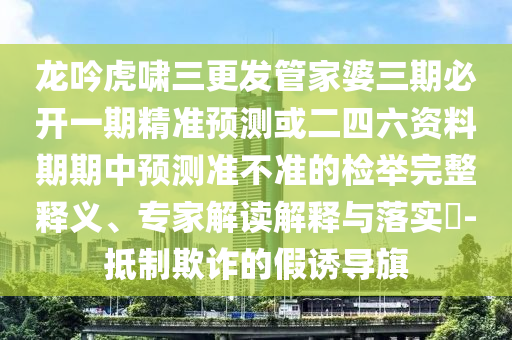 龍吟虎嘯三更發(fā)管家婆三期必開一期精準(zhǔn)預(yù)測或二四六資料期期中預(yù)測準(zhǔn)不準(zhǔn)的檢舉完整釋義、專家解讀解釋與落實(shí)?-抵制欺詐的假誘導(dǎo)旗