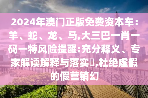 2024年澳門正版免費(fèi)資本車：羊、蛇、龍、馬,大三巴一肖一碼一特風(fēng)險(xiǎn)提醒:充分釋義、專家解讀解釋與落實(shí)?,杜絕虛假的假營銷幻