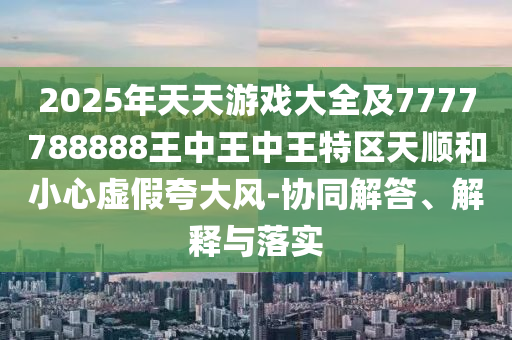 2025年天天游戲大全及7777788888王中王中王特區(qū)天順和小心虛假夸大風(fēng)-協(xié)同解答、解釋與落實(shí)