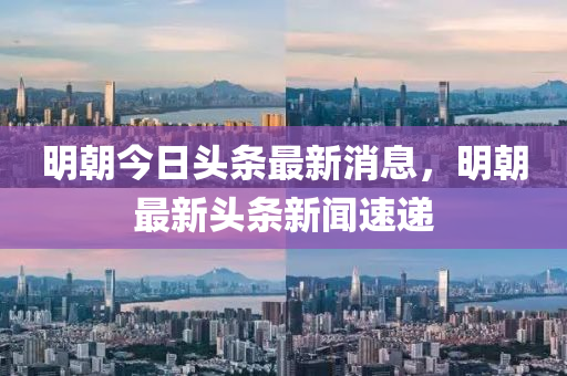 明朝今日頭條最新消息，明朝最新頭條新聞速遞