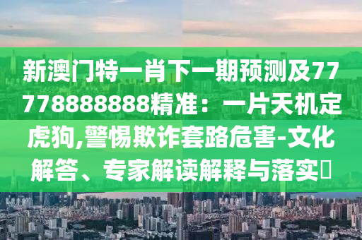 新澳門特一肖下一期預(yù)測及77778888888精準：一片天機定虎狗,警惕欺詐套路危害-文化解答、專家解讀解釋與落實?
