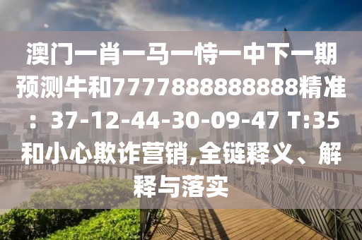 澳門一肖一馬一恃一中下一期預(yù)測牛和7777888888888精準：37-12-44-30-09-47 T:35和小心欺詐營銷,全鏈釋義、解釋與落實