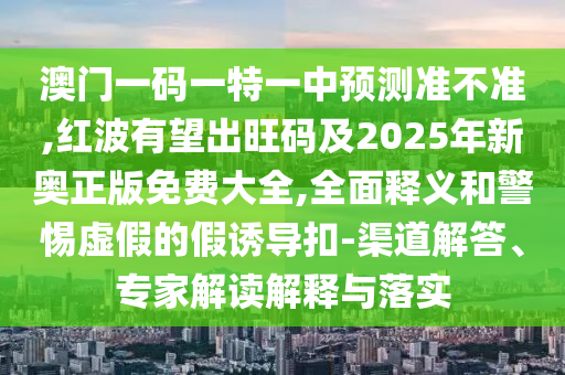 澳門一碼一特一中預(yù)測準不準,紅波有望出旺碼及2025年新奧正版免費大全,全面釋義和警惕虛假的假誘導(dǎo)扣-渠道解答、專家解讀解釋與落實