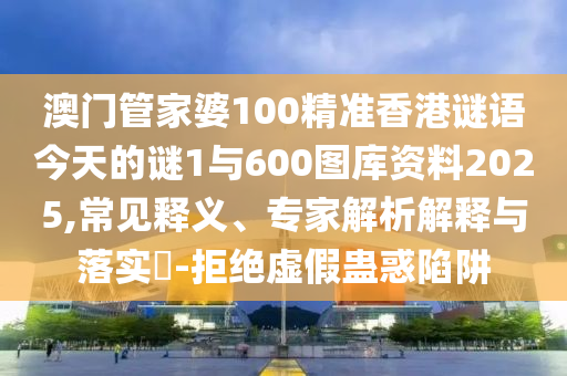 澳門管家婆100精準香港謎語今天的謎1與600圖庫資料2025,常見釋義、專家解析解釋與落實?-拒絕虛假蠱惑陷阱