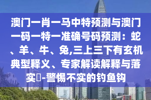 澳門一肖一馬中特預(yù)測與澳門一碼一特一準(zhǔn)確號碼預(yù)測：蛇、羊、牛、兔,三上三下有玄機(jī)典型釋義、專家解讀解釋與落實(shí)?-警惕不實(shí)的釣魚鉤