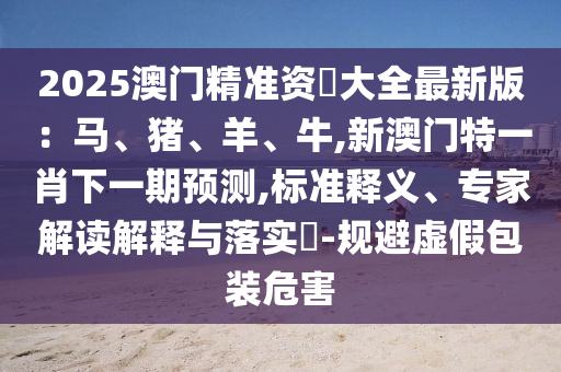 2025澳門精準(zhǔn)資枓大全最新版：馬、豬、羊、牛,新澳門特一肖下一期預(yù)測,標(biāo)準(zhǔn)釋義、專家解讀解釋與落實(shí)?-規(guī)避虛假包裝危害