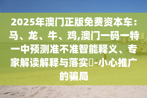 2025年澳門正版免費(fèi)資本車：馬、龍、牛、雞,澳門一碼一特一中預(yù)測準(zhǔn)不準(zhǔn)智能釋義、專家解讀解釋與落實(shí)?-小心推廣的騙局