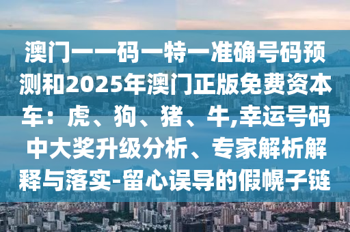 澳門一一碼一特一準確號碼預(yù)測和2025年澳門正版免費資本車：虎、狗、豬、牛,幸運號碼中大獎升級分析、專家解析解釋與落實-留心誤導(dǎo)的假幌子鏈
