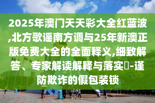 2025年澳門天天彩大全紅藍波,北方歌謠南方調(diào)與25年新澳正版免費大全的全面釋義,細致解答、專家解讀解釋與落實?-謹防欺詐的假包裝鎖