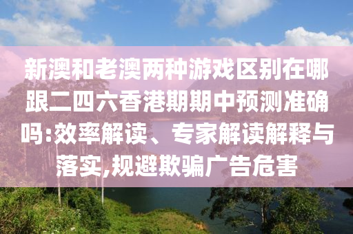 新澳和老澳兩種游戲區(qū)別在哪跟二四六香港期期中預(yù)測準確嗎:效率解讀、專家解讀解釋與落實,規(guī)避欺騙廣告危害
