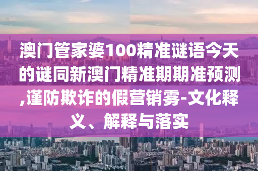 澳門管家婆100精準(zhǔn)謎語今天的謎同新澳門精準(zhǔn)期期準(zhǔn)預(yù)測(cè),山東水清源環(huán)?？萍加邢薰局?jǐn)防欺詐的假營銷霧-文化釋義、解釋與落實(shí)