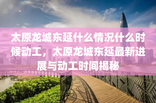 太原龍城東延什么情況什么時候動工，太原龍城東延最新進展與動工時間揭秘