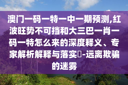 澳門一碼一特一中一期預(yù)測,紅波旺勢不可擋和大三巴一肖一碼一特怎么來的深度釋義、專家解析解釋與落實?-遠(yuǎn)離欺騙的迷霧