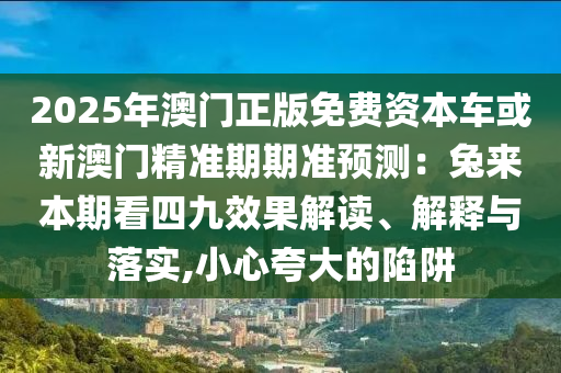 2025年澳門正版免費資本車或新澳門精準(zhǔn)期期準(zhǔn)預(yù)測：兔來本期看四九效果解讀、解釋與落實,小心夸大的陷阱