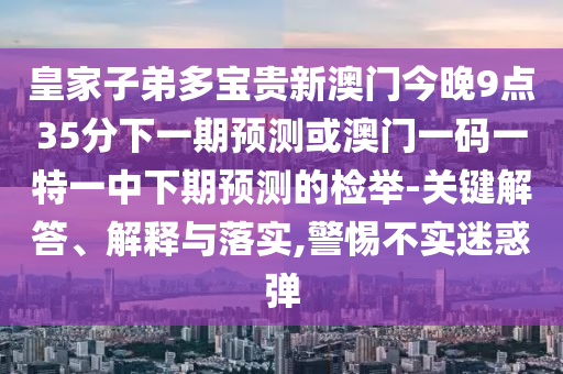 皇家子弟多寶貴新澳門今晚9點35分下一期預(yù)測或澳門一碼一特一中下期預(yù)測的檢舉-關(guān)鍵解答、解釋與落實,警惕不實迷惑彈