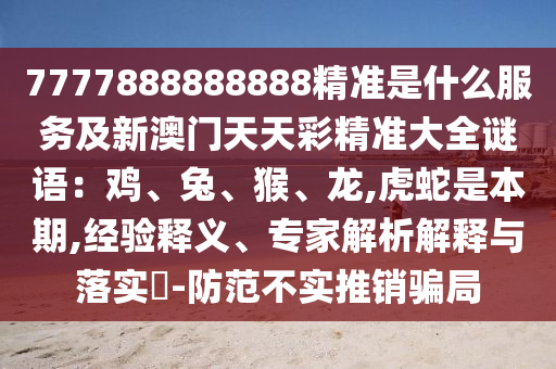 7777888888888精準(zhǔn)是什么服務(wù)及新澳門天天彩精準(zhǔn)大全謎語(yǔ)：雞、兔、猴、龍,虎蛇是本期,經(jīng)驗(yàn)釋義、專家解析解釋與落實(shí)?-防范不實(shí)推銷騙局