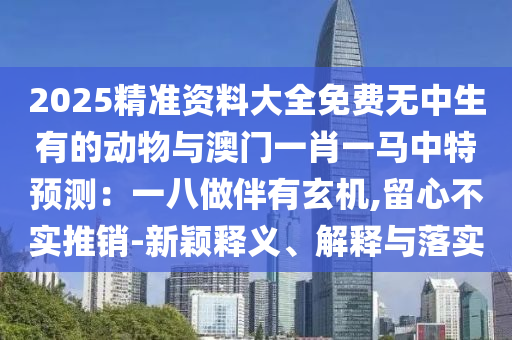 2025精準(zhǔn)資料大全免費(fèi)無中生有的動物與澳門一肖一馬中特預(yù)測：一八做伴有玄機(jī),留心不實(shí)推銷-新穎釋義、解釋與落實(shí)